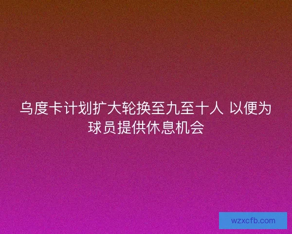 乌度卡计划扩大轮换至九至十人 以便为球员提供休息机会