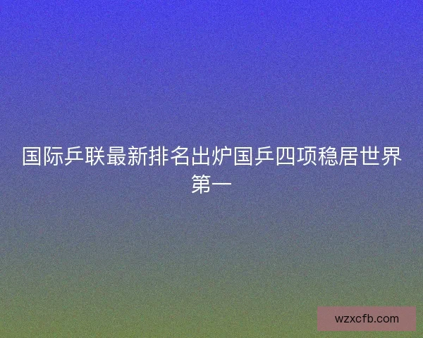 国际乒联最新排名出炉国乒四项稳居世界第一