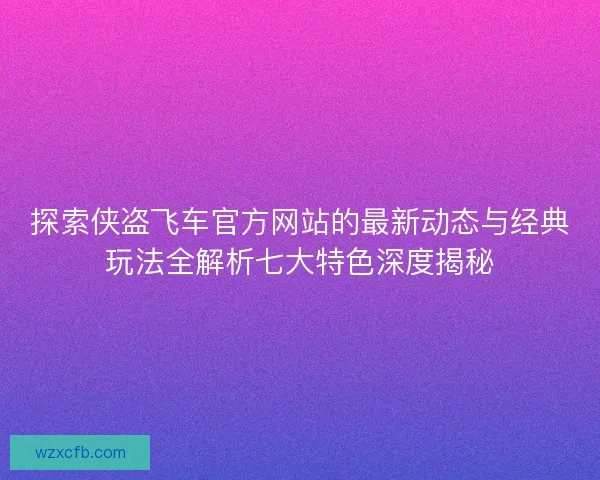 探索侠盗飞车官方网站的最新动态与经典玩法全解析七大特色深度揭秘