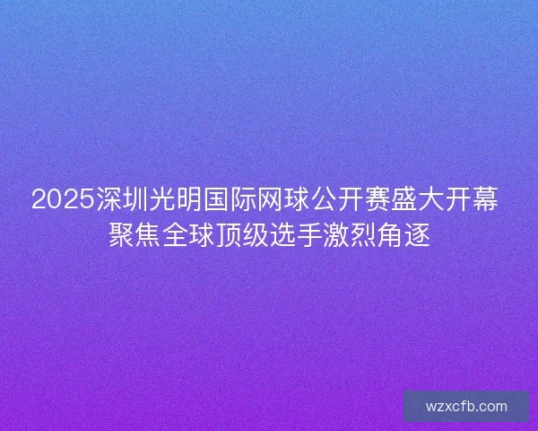2025深圳光明国际网球公开赛盛大开幕 聚焦全球顶级选手激烈角逐