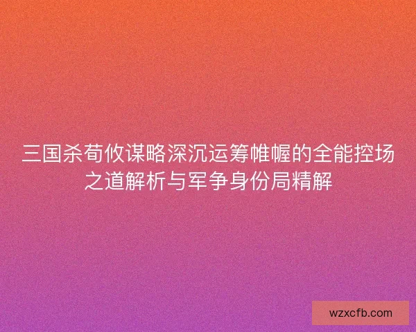 三国杀荀攸谋略深沉运筹帷幄的全能控场之道解析与军争身份局精解 三国杀荀攸谋略深沉运筹帷幄的全能控场之道解析与军争身份局精解
