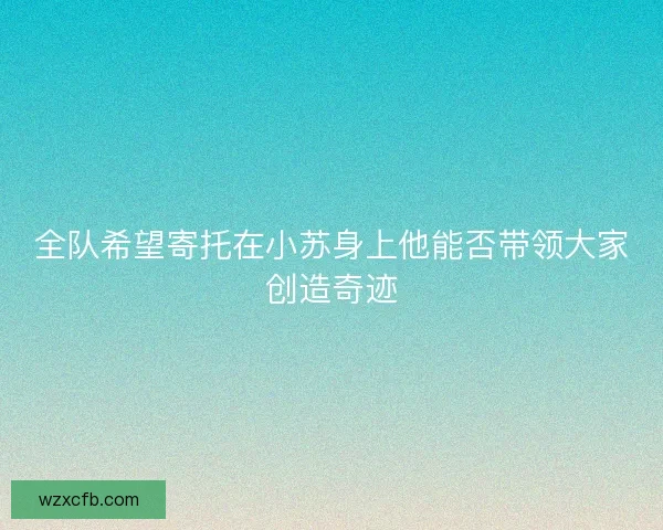 全队希望寄托在小苏身上他能否带领大家创造奇迹 全队希望寄托在小苏身上他能否带领大家创造奇迹