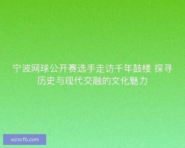 宁波网球公开赛选手走访千年鼓楼 探寻历史与现代交融的文化魅力
