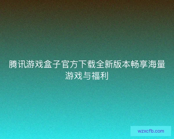 腾讯游戏盒子官方下载全新版本畅享海量游戏与福利