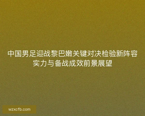 中国男足迎战黎巴嫩关键对决检验新阵容实力与备战成效前景展望 中国男足迎战黎巴嫩关键对决检验新阵容实力与备战成效前景展望