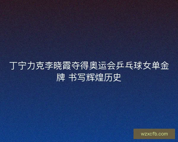 丁宁力克李晓霞夺得奥运会乒乓球女单金牌 书写辉煌历史