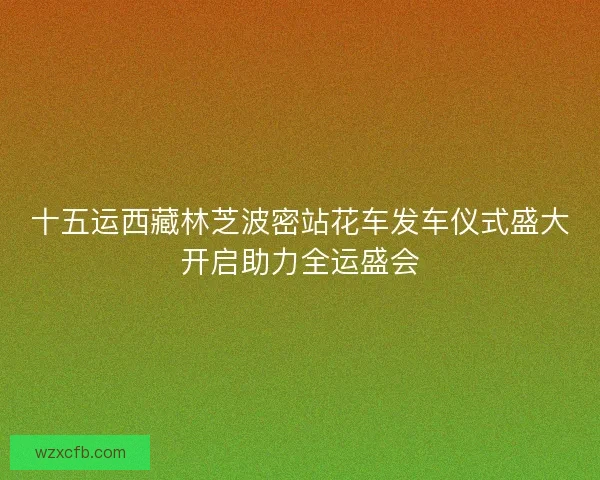 十五运西藏林芝波密站花车发车仪式盛大开启助力全运盛会