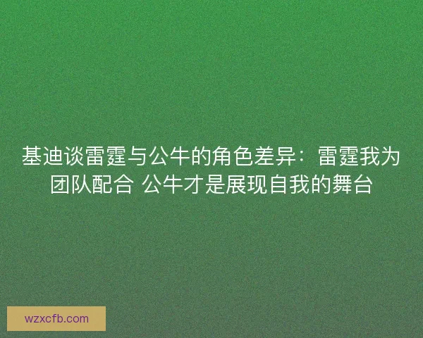 基迪谈雷霆与公牛的角色差异：雷霆我为团队配合 公牛才是展现自我的舞台