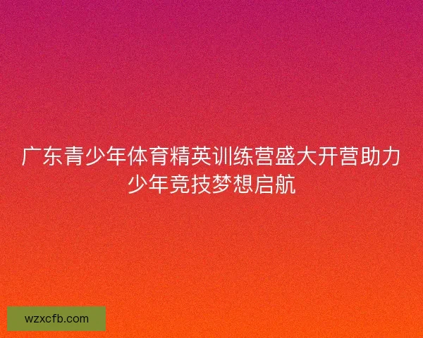 广东青少年体育精英训练营盛大开营助力少年竞技梦想启航
