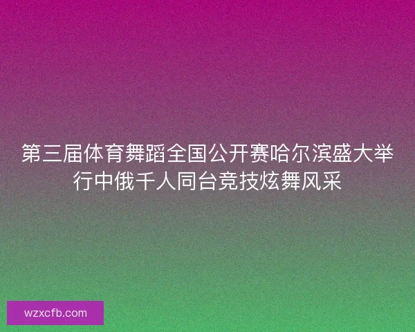第三届体育舞蹈全国公开赛哈尔滨盛大举行中俄千人同台竞技炫舞风采