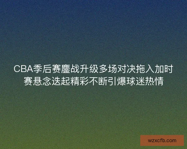 CBA季后赛鏖战升级多场对决拖入加时赛悬念迭起精彩不断引爆球迷热情 CBA季后赛鏖战升级多场对决拖入加时赛悬念迭起精彩不断引爆球迷热情