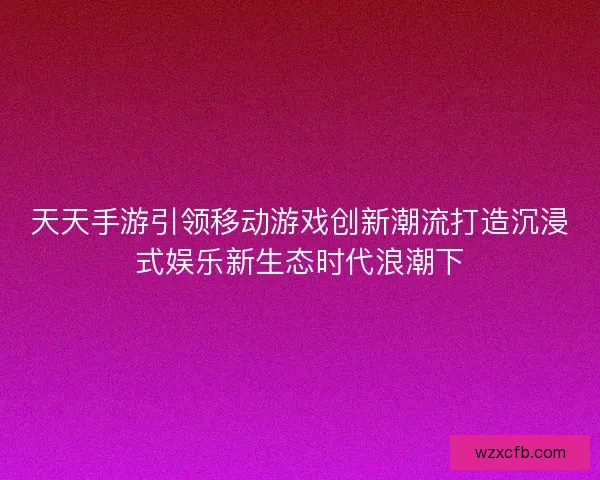天天手游引领移动游戏创新潮流打造沉浸式娱乐新生态时代浪潮下