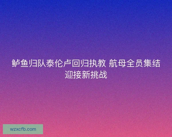 鲈鱼归队泰伦卢回归执教 航母全员集结迎接新挑战 鲈鱼归队泰伦卢回归执教 航母全员集结迎接新挑战