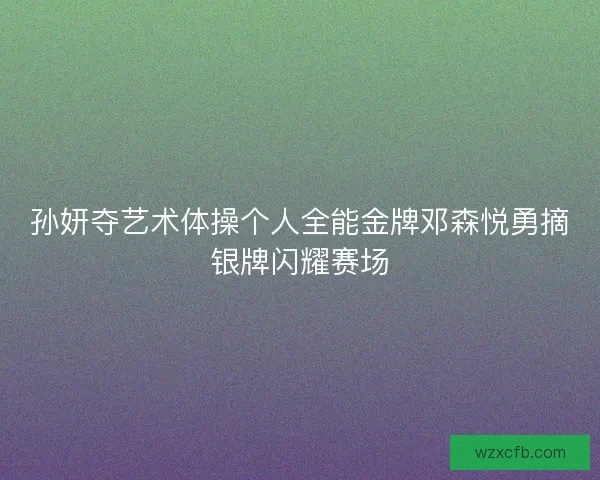 孙妍夺艺术体操个人全能金牌邓森悦勇摘银牌闪耀赛场