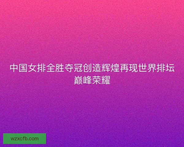 中国女排全胜夺冠创造辉煌再现世界排坛巅峰荣耀