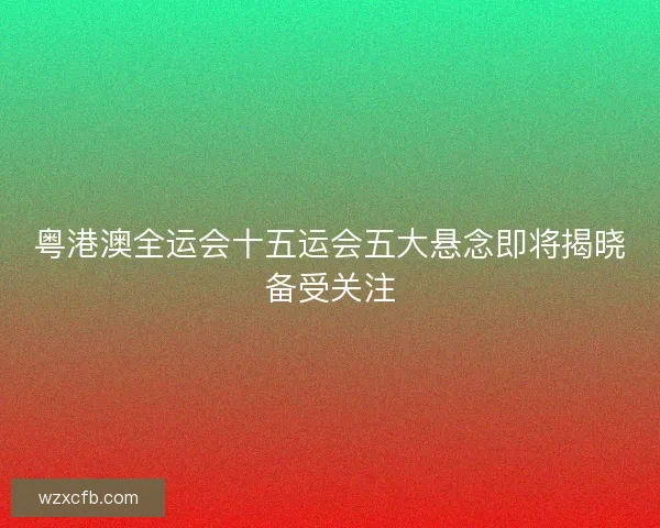 粤港澳全运会十五运会五大悬念即将揭晓备受关注 粤港澳全运会十五运会五大悬念即将揭晓备受关注