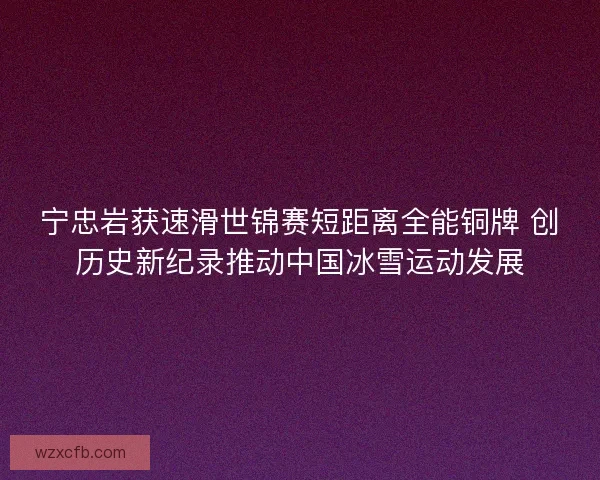 宁忠岩获速滑世锦赛短距离全能铜牌 创历史新纪录推动中国冰雪运动发展