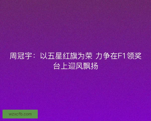周冠宇：以五星红旗为荣 力争在F1领奖台上迎风飘扬