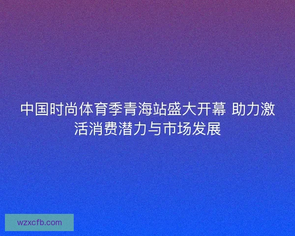 中国时尚体育季青海站盛大开幕 助力激活消费潜力与市场发展 中国时尚体育季青海站盛大开幕 助力激活消费潜力与市场发展