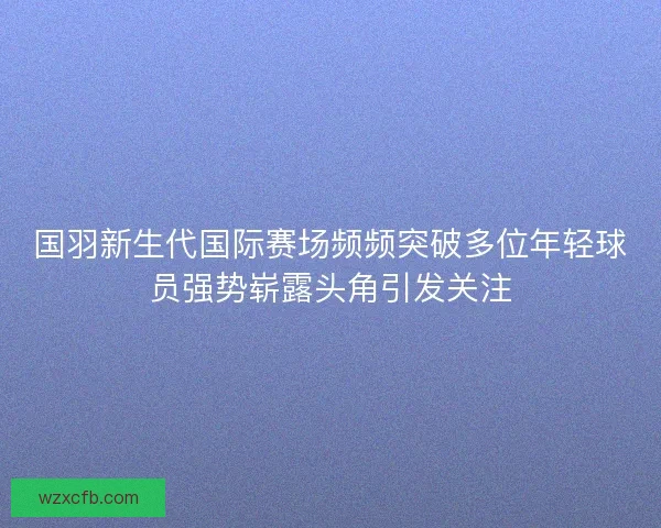 国羽新生代国际赛场频频突破多位年轻球员强势崭露头角引发关注 国羽新生代国际赛场频频突破多位年轻球员强势崭露头角引发关注